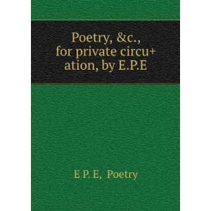   Poetry, &c., for private circu+ation, by E.P.E. Poetry E P. E Books
